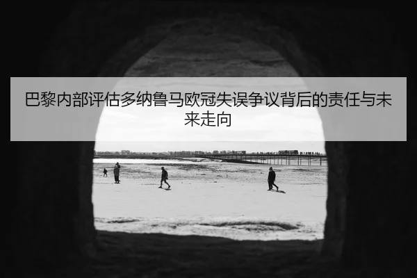 巴黎内部评估多纳鲁马欧冠失误争议背后的责任与未来走向