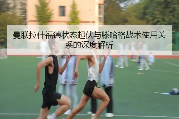 曼联拉什福德状态起伏与滕哈格战术使用关系的深度解析
