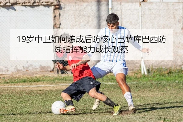 19岁中卫如何炼成后防核心巴萨库巴西防线指挥能力成长观察