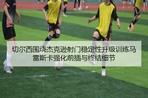 切尔西围绕杰克逊射门稳定性升级训练马雷斯卡强化前插与终结细节